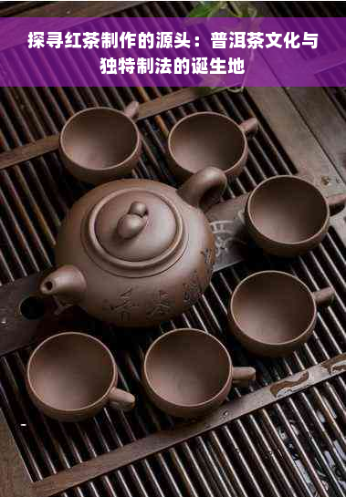 探寻红茶制作的源头：普洱茶文化与独特制法的诞生地