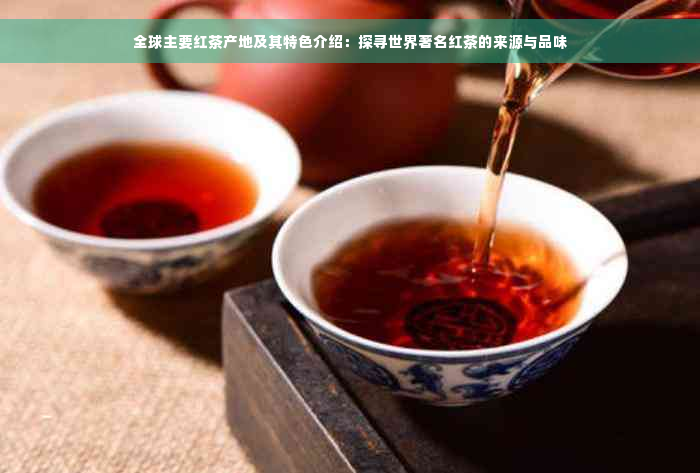 全球主要红茶产地及其特色介绍：探寻世界著名红茶的来源与品味