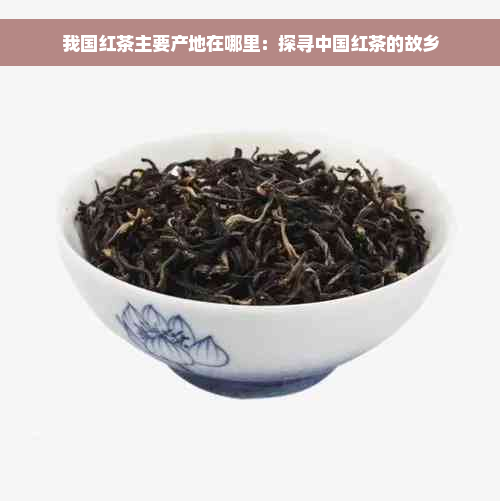 我国红茶主要产地在哪里：探寻中国红茶的故乡
