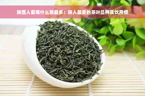 陕西人爱喝什么茶最多：陕人更爱的茶叶品种及饮用惯
