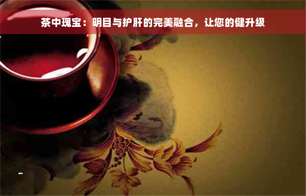 茶中瑰宝：明目与护肝的完美融合，让您的健升级