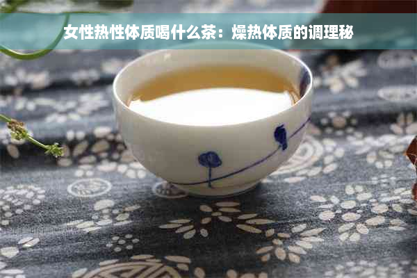 女性热性体质喝什么茶：燥热体质的调理秘