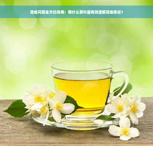 肾虚问题全方位指南：喝什么茶叶最有效缓解肾虚症状？