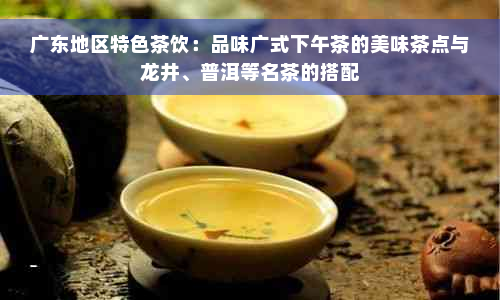 广东地区特色茶饮：品味广式下午茶的美味茶点与龙井、普洱等名茶的搭配