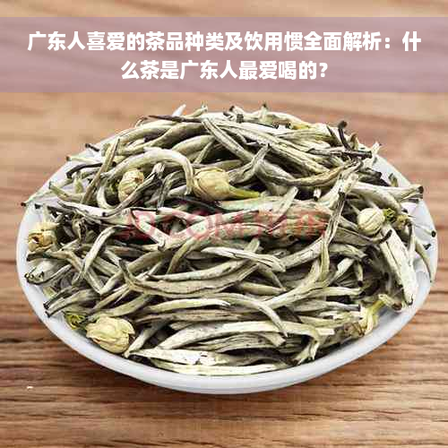 广东人喜爱的茶品种类及饮用惯全面解析：什么茶是广东人更爱喝的？