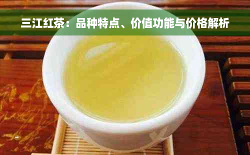 三江红茶：品种特点、价值功能与价格解析