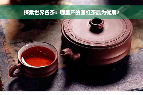 探索世界名茶：哪里产的藏红茶最为优质？