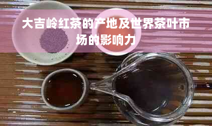 大吉岭红茶的产地及世界茶叶市场的影响力