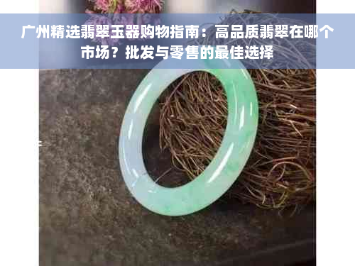 广州精选翡翠玉器购物指南：高品质翡翠在哪个市场？批发与零售的更佳选择