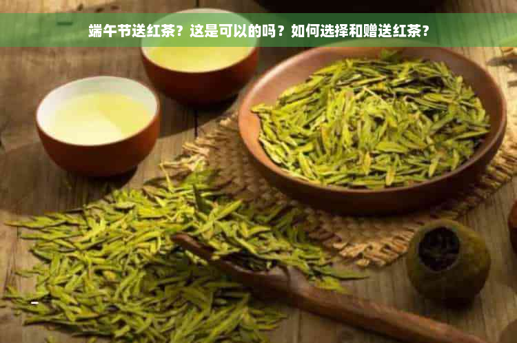 端午节送红茶？这是可以的吗？如何选择和赠送红茶？