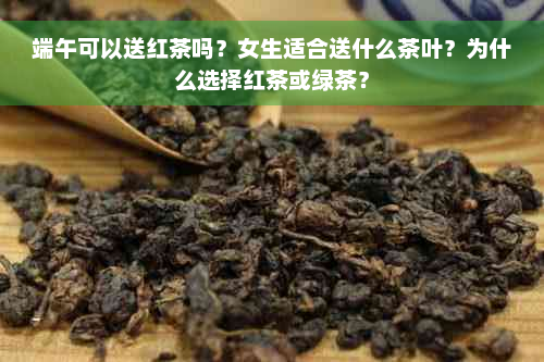 端午可以送红茶吗？女生适合送什么茶叶？为什么选择红茶或绿茶？