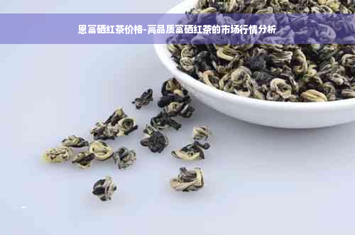 恩富硒红茶价格-高品质富硒红茶的市场行情分析