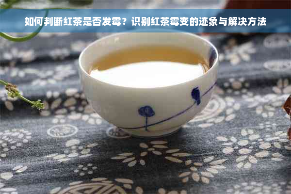 如何判断红茶是否发霉？识别红茶霉变的迹象与解决方法