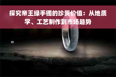 探究帝王绿手镯的珍贵价值：从地质学、工艺制作到市场趋势