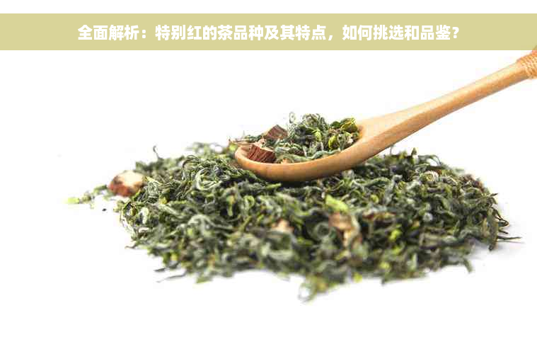 全面解析：特别红的茶品种及其特点，如何挑选和品鉴？