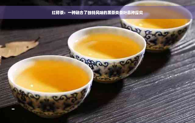 红碎茶：一种融合了独特风味的黑茶类茶叶品种探究