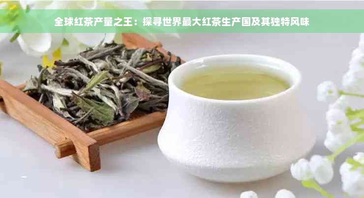 全球红茶产量之王：探寻世界更大红茶生产国及其独特风味