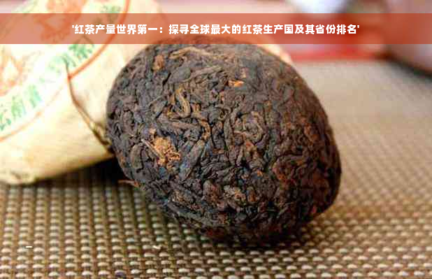 '红茶产量世界之一：探寻全球更大的红茶生产国及其省份排名'