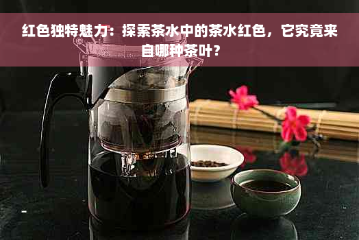 红色独特魅力：探索茶水中的茶水红色，它究竟来自哪种茶叶？