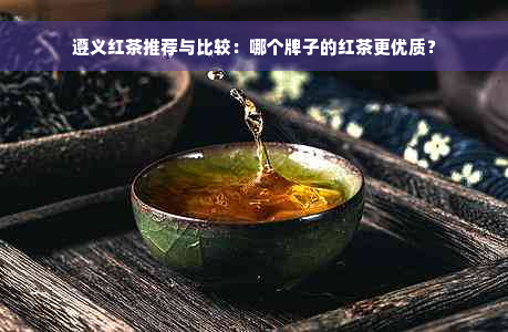 遵义红茶推荐与比较：哪个牌子的红茶更优质？