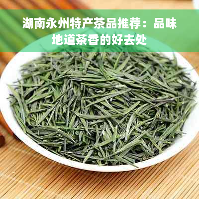 湖南永州特产茶品推荐：品味地道茶香的好去处