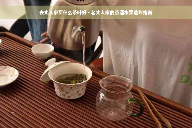 去丈人家买什么茶叶好 - 老丈人家的茶酒水果选购指南