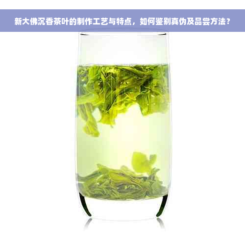 新大佛沉香茶叶的制作工艺与特点，如何鉴别真伪及品尝方法？