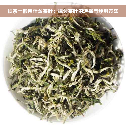 炒茶一般用什么茶叶：探讨茶叶的选择与炒制方法