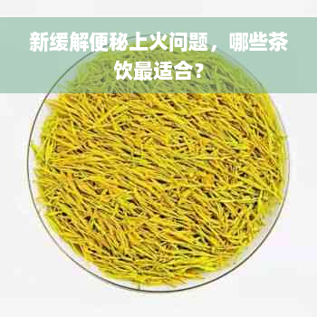 新缓解便秘上火问题，哪些茶饮最适合？