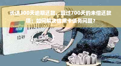 长达300天逾期还款，超过700天的未偿还款项：如何解决信用卡债务问题？