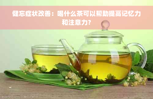 健忘症状改善：喝什么茶可以帮助提高记忆力和注意力？