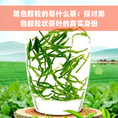 黑色颗粒的是什么茶：探讨黑色颗粒状茶叶的真实身份