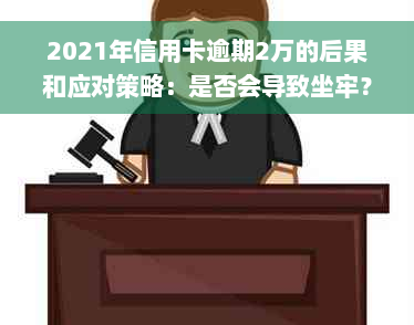 2021年信用卡逾期2万的后果和应对策略：是否会导致坐牢？