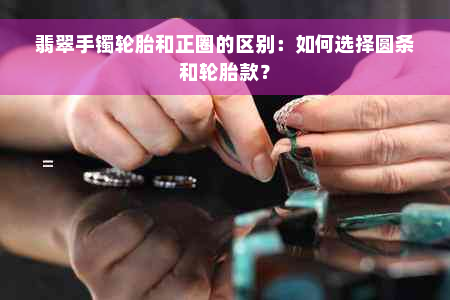 翡翠手镯轮胎和正圈的区别：如何选择圆条和轮胎款？