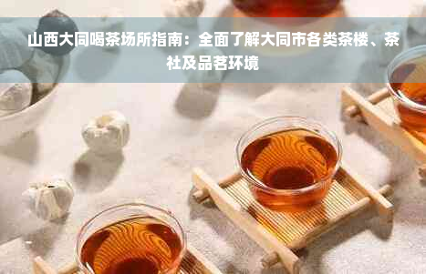 山西大同喝茶场所指南：全面了解大同市各类茶楼、茶社及品茗环境