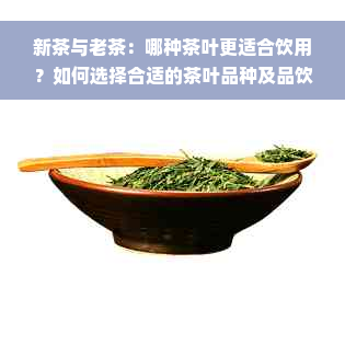 新茶与老茶：哪种茶叶更适合饮用？如何选择合适的茶叶品种及品饮方法