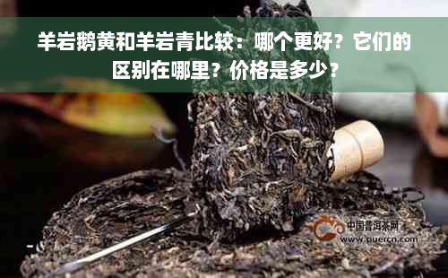 羊岩鹅黄和羊岩青比较：哪个更好？它们的区别在哪里？价格是多少？