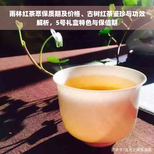 雨林红茶萃保质期及价格、古树红茶鉴珍与功效解析，5号礼盒特色与保值期