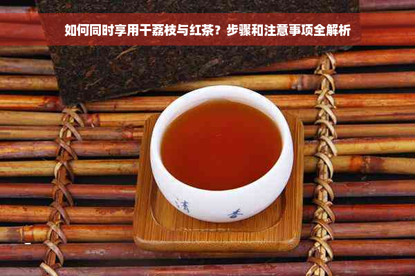 如何同时享用干荔枝与红茶？步骤和注意事项全解析