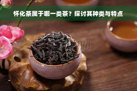 怀化茶属于哪一类茶？探讨其种类与特点