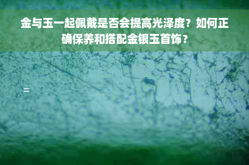 金与玉一起佩戴是否会提高光泽度？如何正确保养和搭配金银玉首饰？