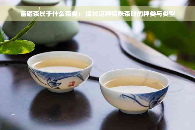 富硒茶属于什么茶类： 探讨这种特殊茶叶的种类与类型