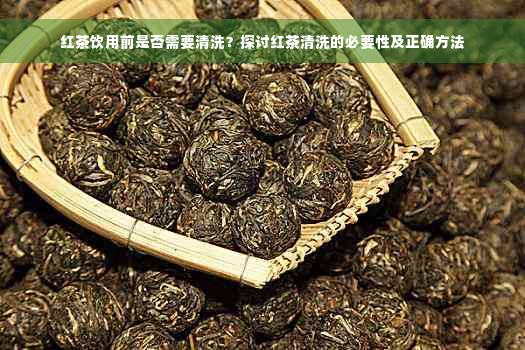 红茶饮用前是否需要清洗？探讨红茶清洗的必要性及正确方法