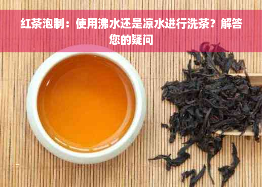 红茶泡制：使用沸水还是凉水进行洗茶？解答您的疑问