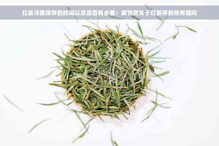 红茶冷藏保存的时间以及是否有必要：解答您关于红茶存的所有疑问