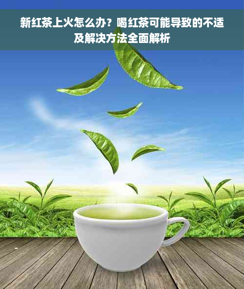 新红茶上火怎么办？喝红茶可能导致的不适及解决方法全面解析