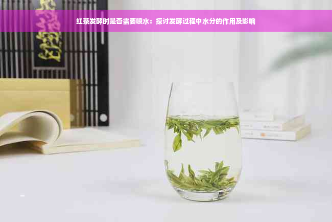 红茶发酵时是否需要喷水：探讨发酵过程中水分的作用及影响