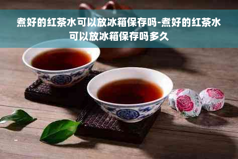 煮好的红茶水可以放冰箱保存吗-煮好的红茶水可以放冰箱保存吗多久