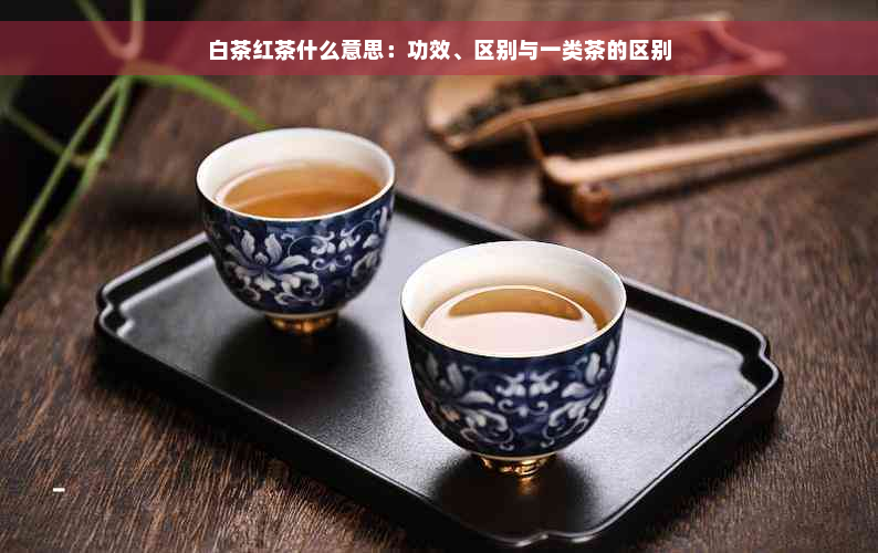 白茶红茶什么意思：功效、区别与一类茶的区别