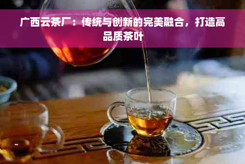 广西云茶厂：传统与创新的完美融合，打造高品质茶叶